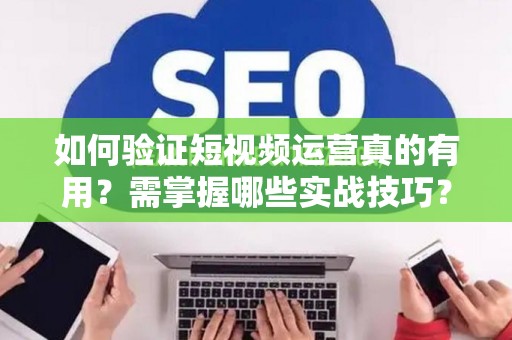 如何验证短视频运营真的有用？需掌握哪些实战技巧？