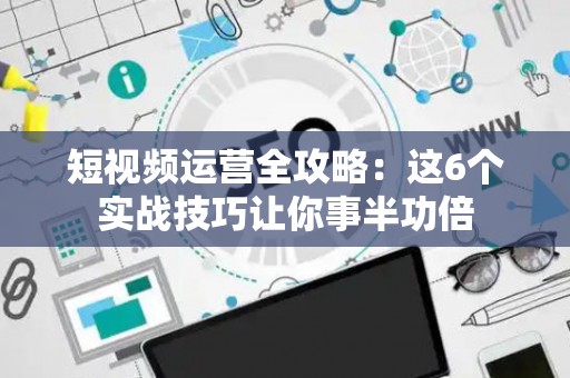 短视频运营全攻略：这6个实战技巧让你事半功倍